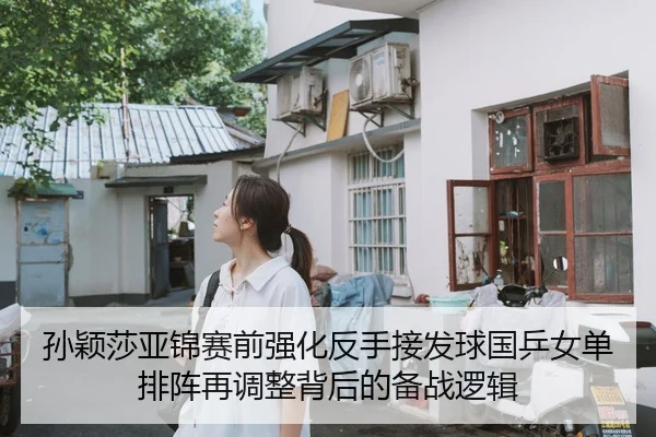 孙颖莎亚锦赛前强化反手接发球国乒女单排阵再调整背后的备战逻辑