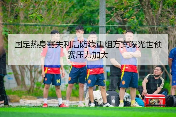 国足热身赛失利后防线重组方案曝光世预赛压力加大
