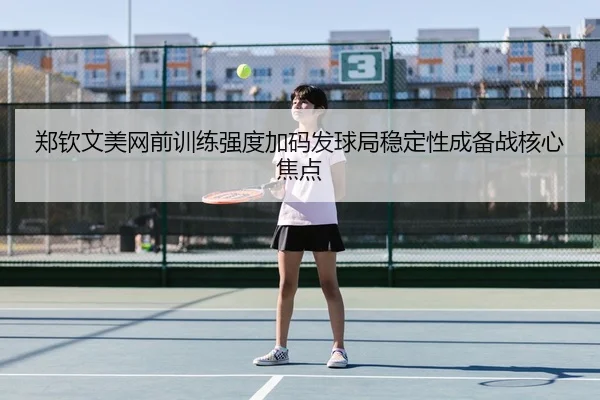 郑钦文美网前训练强度加码发球局稳定性成备战核心焦点